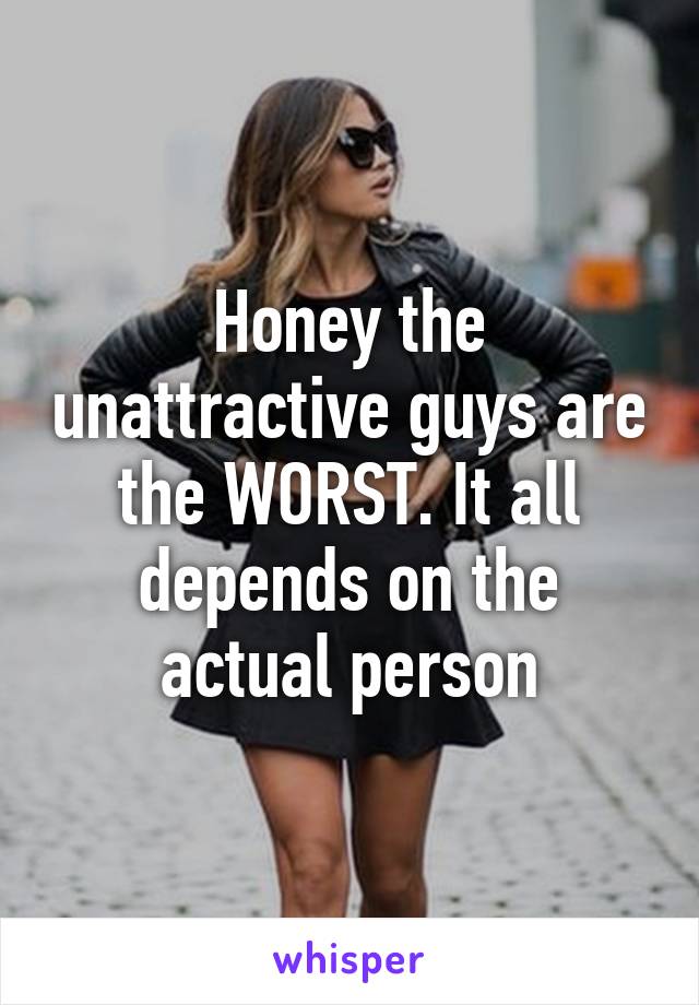 Honey the unattractive guys are the WORST. It all depends on the actual person