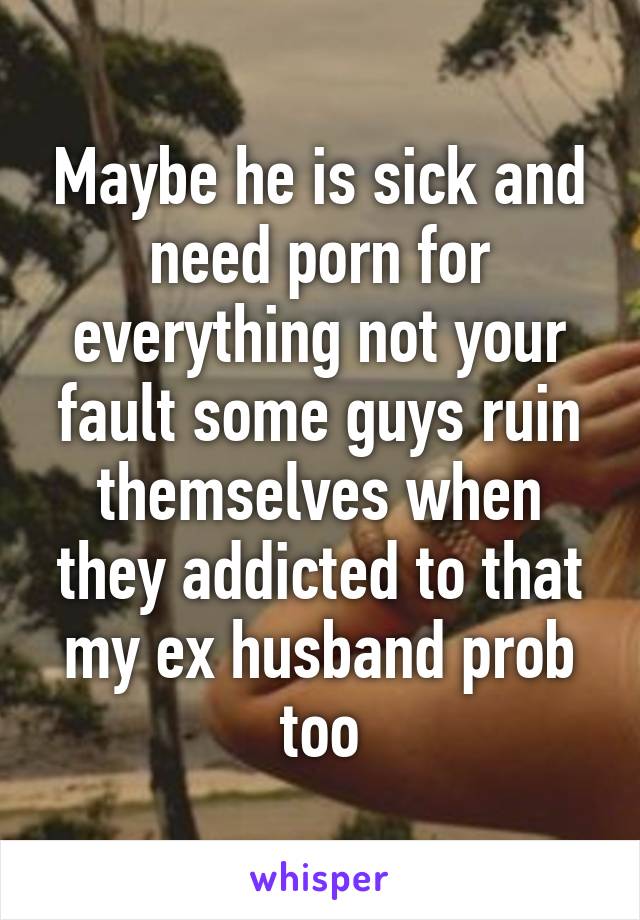 Maybe he is sick and need porn for everything not your fault some guys ruin themselves when they addicted to that my ex husband prob too