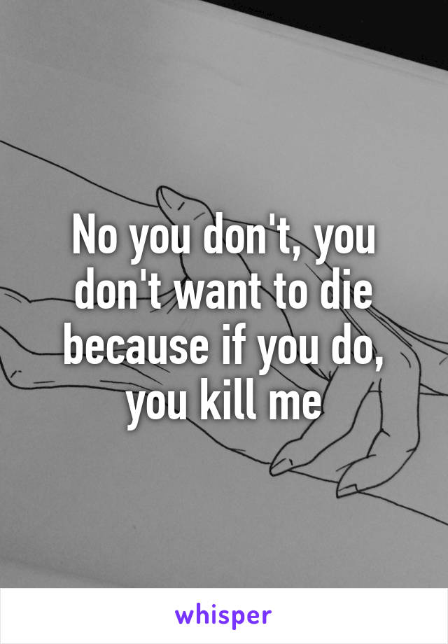 No you don't, you don't want to die because if you do, you kill me
