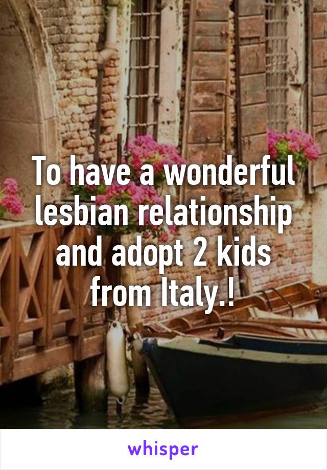 To have a wonderful lesbian relationship and adopt 2 kids from Italy.!