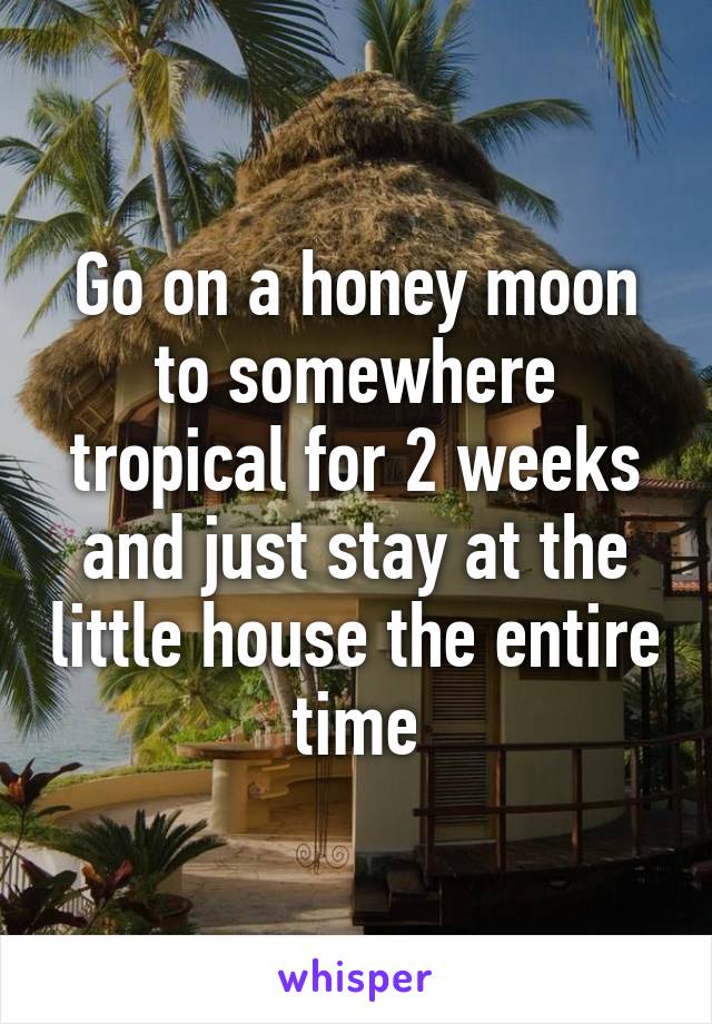 Go on a honey moon to somewhere tropical for 2 weeks and just stay at the little house the entire time