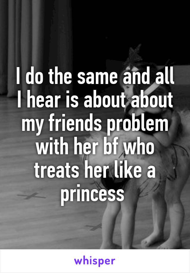 I do the same and all I hear is about about my friends problem with her bf who treats her like a princess 