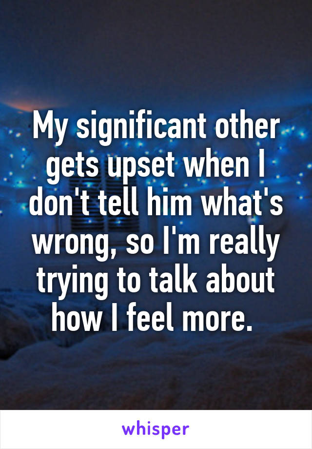 My significant other gets upset when I don't tell him what's wrong, so I'm really trying to talk about how I feel more. 