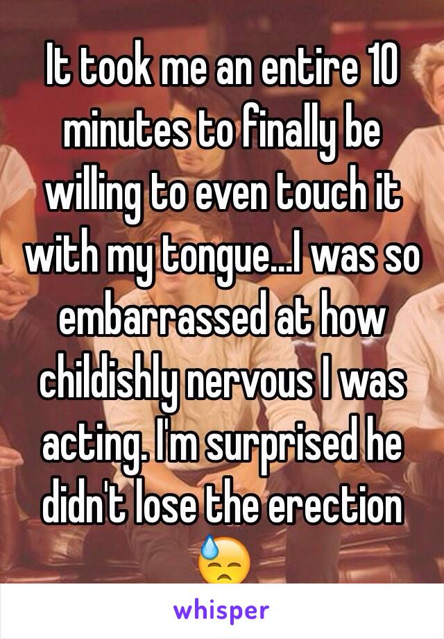 It took me an entire 10 minutes to finally be willing to even touch it with my tongue...I was so embarrassed at how childishly nervous I was acting. I'm surprised he didn't lose the erection 😓