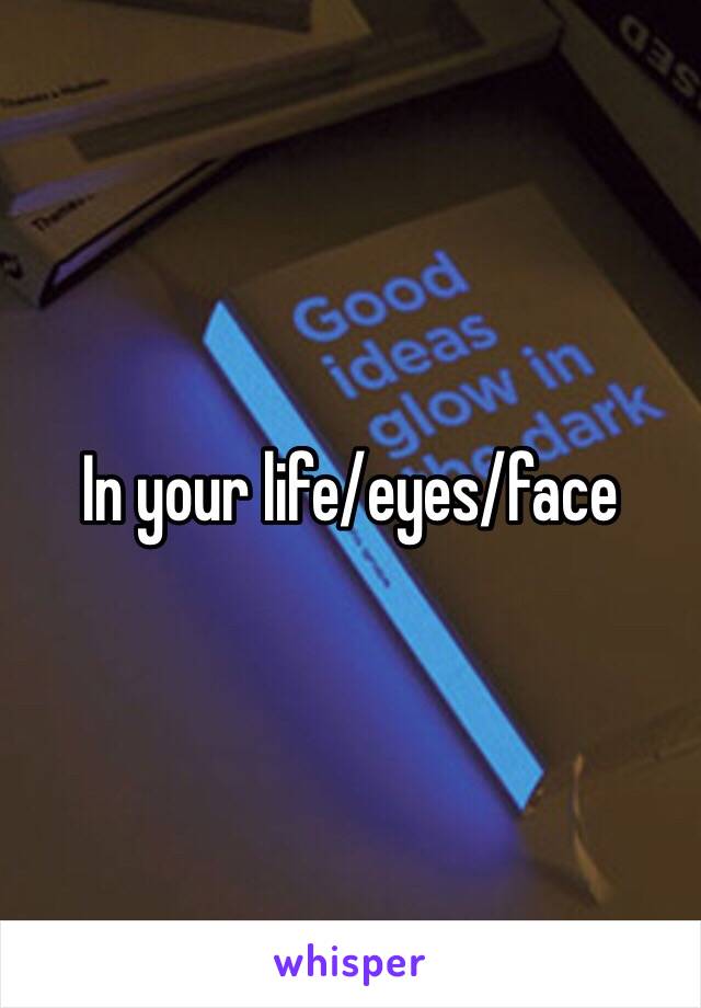 In your life/eyes/face