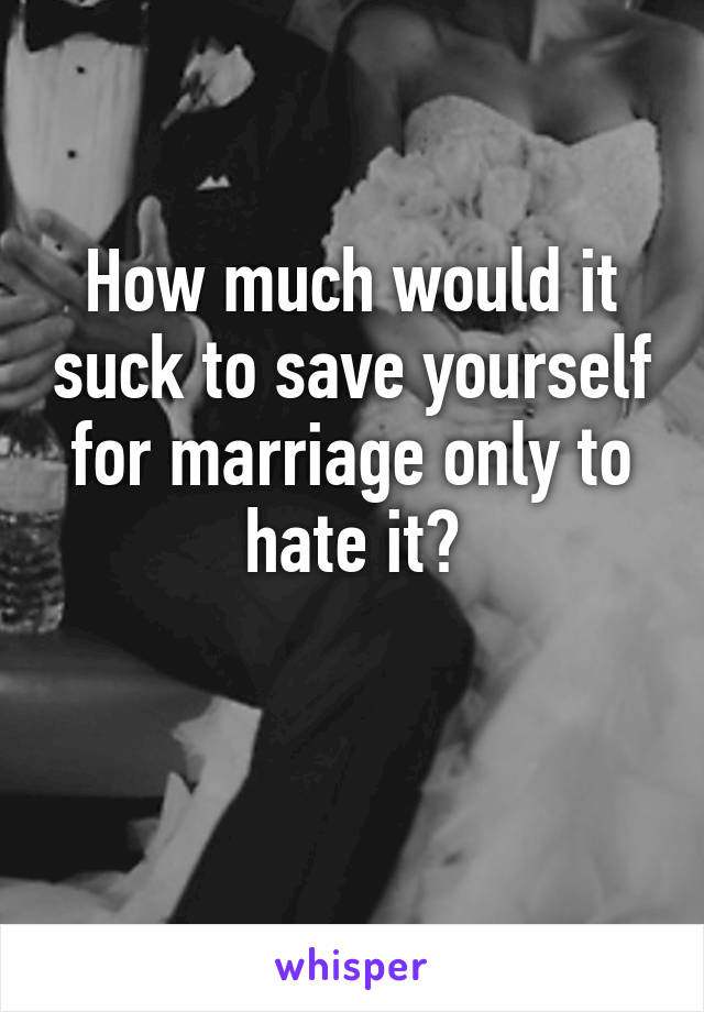 How much would it suck to save yourself for marriage only to hate it?

