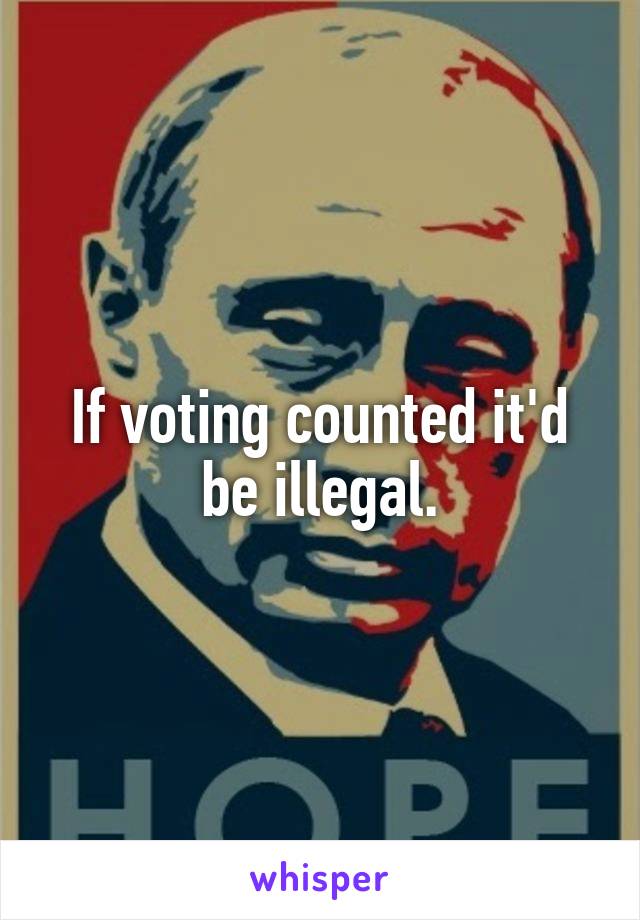 If voting counted it'd be illegal.