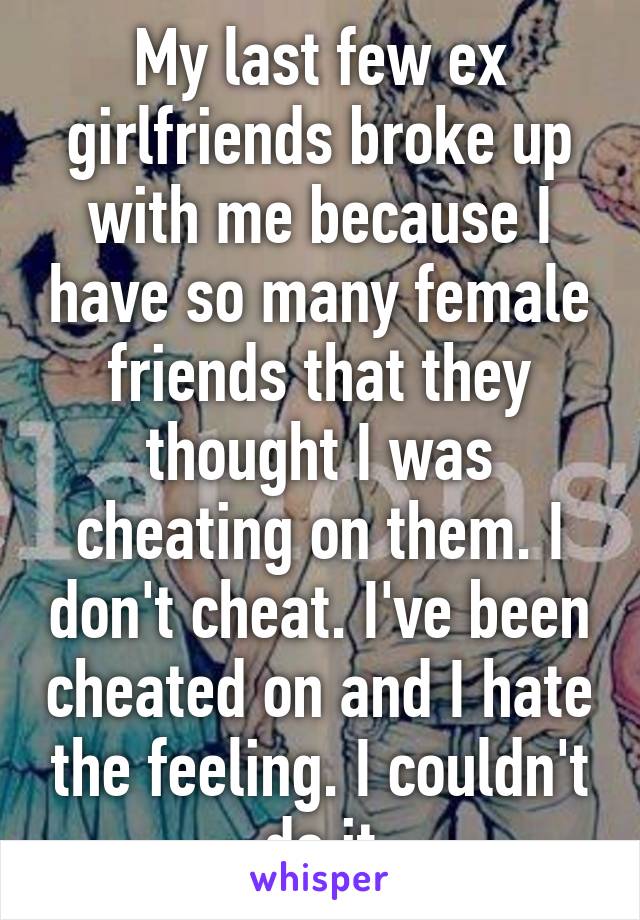 My last few ex girlfriends broke up with me because I have so many female friends that they thought I was cheating on them. I don't cheat. I've been cheated on and I hate the feeling. I couldn't do it