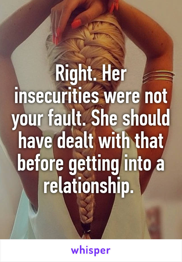 Right. Her insecurities were not your fault. She should have dealt with that before getting into a relationship. 