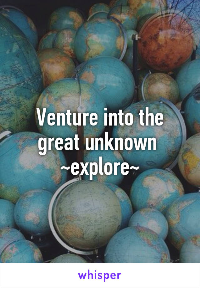 Venture into the great unknown 
~explore~