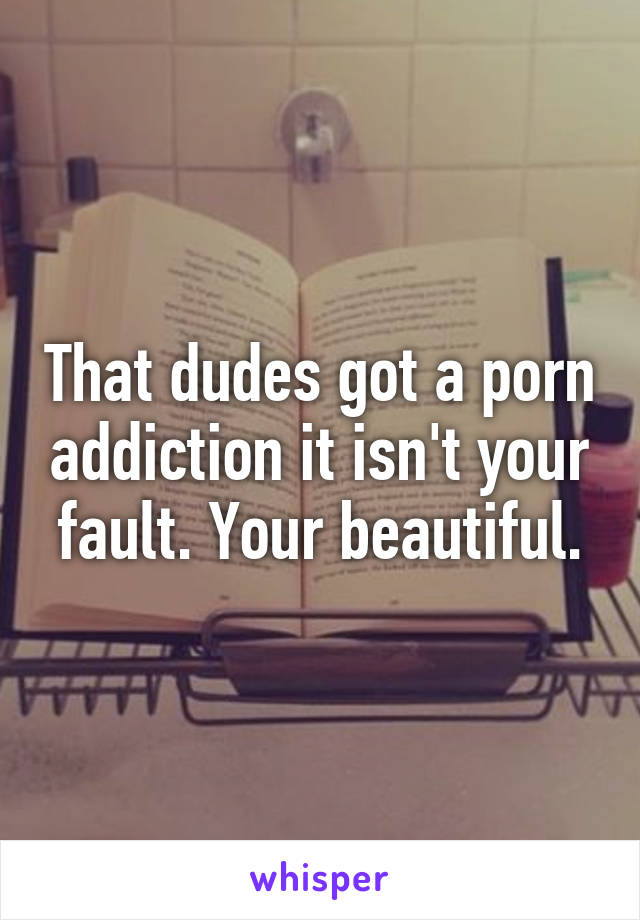 That dudes got a porn addiction it isn't your fault. Your beautiful.