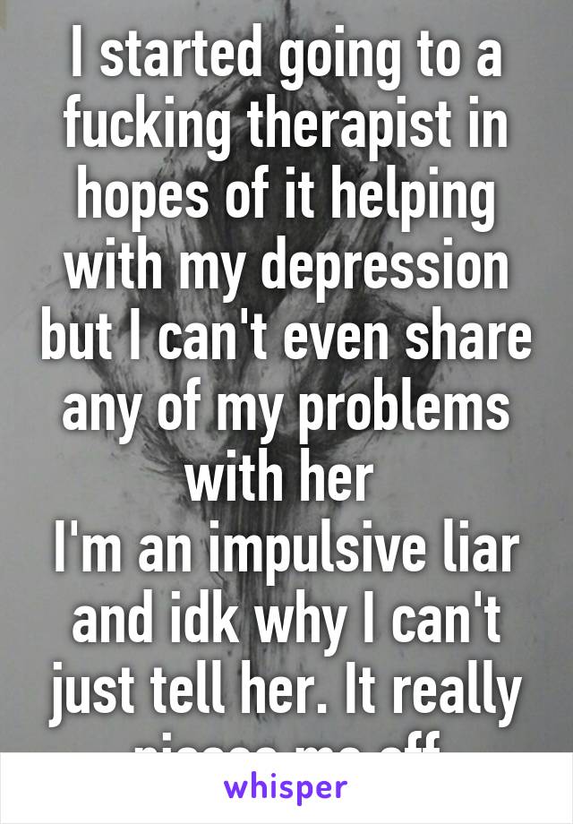 I started going to a fucking therapist in hopes of it helping with my depression but I can't even share any of my problems with her 
I'm an impulsive liar and idk why I can't just tell her. It really pisses me off