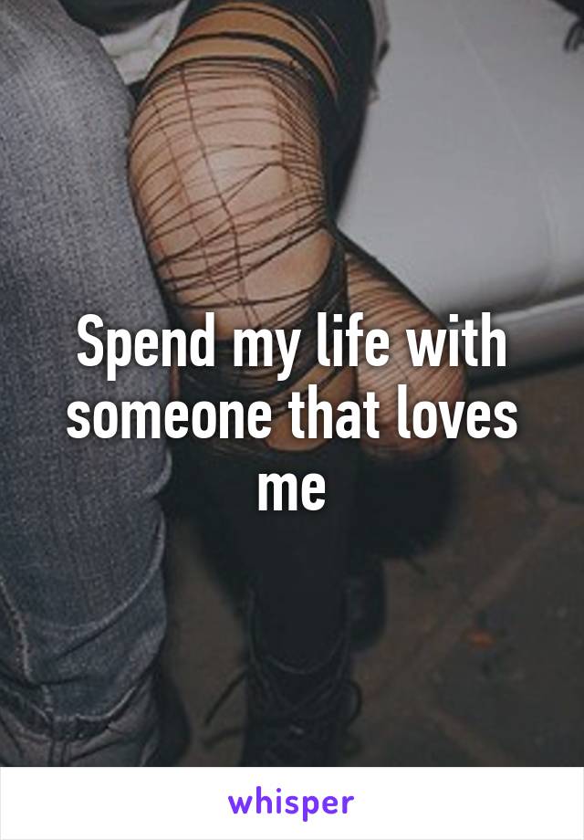 Spend my life with someone that loves me