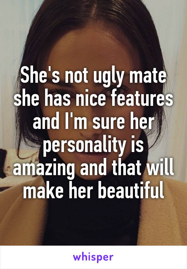 She's not ugly mate she has nice features and I'm sure her personality is amazing and that will make her beautiful