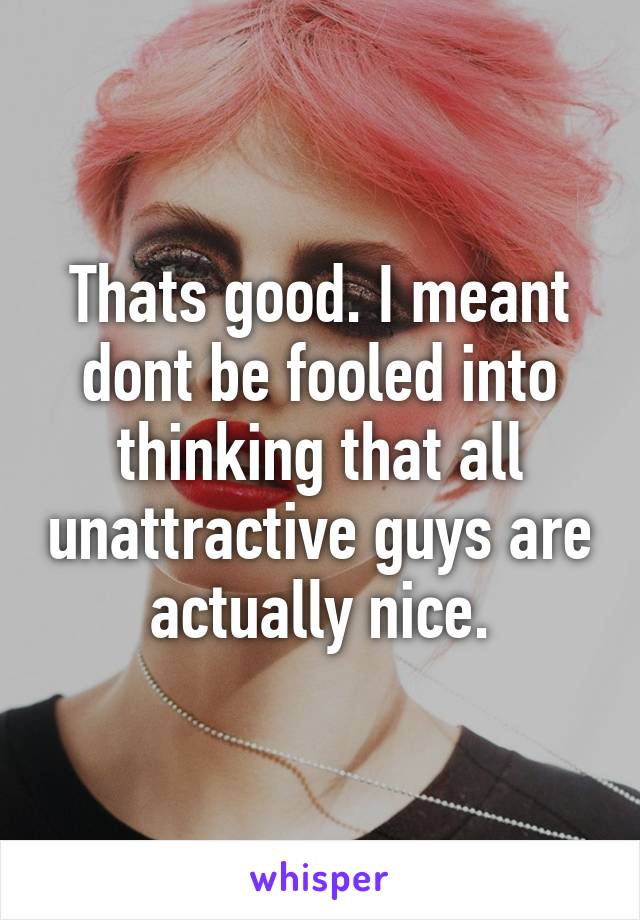 Thats good. I meant dont be fooled into thinking that all unattractive guys are actually nice.