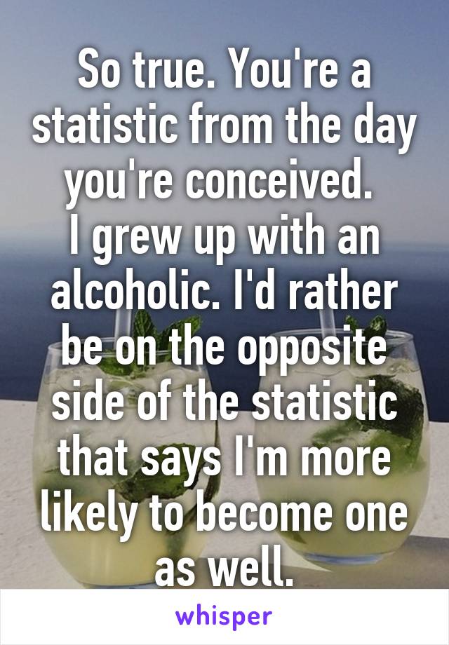 So true. You're a statistic from the day you're conceived. 
I grew up with an alcoholic. I'd rather be on the opposite side of the statistic that says I'm more likely to become one as well.