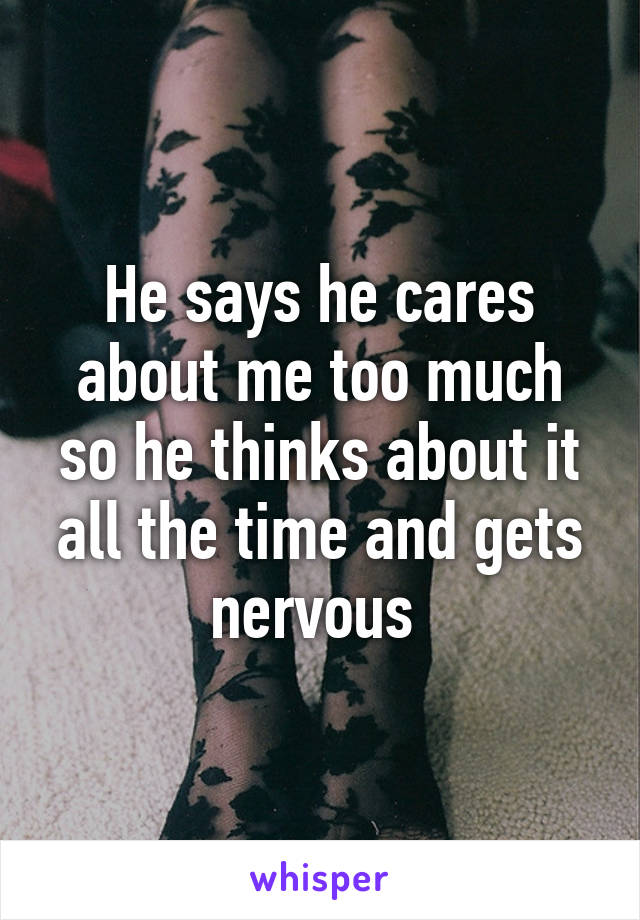 He says he cares about me too much so he thinks about it all the time and gets nervous 