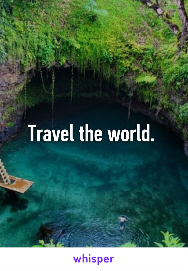 Travel the world. 