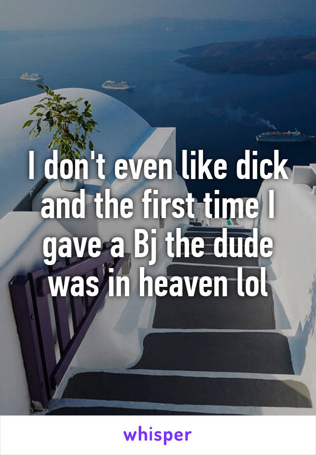 I don't even like dick and the first time I gave a Bj the dude was in heaven lol