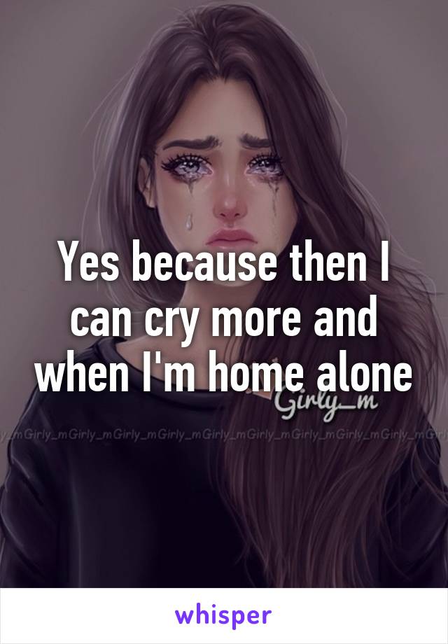 Yes because then I can cry more and when I'm home alone