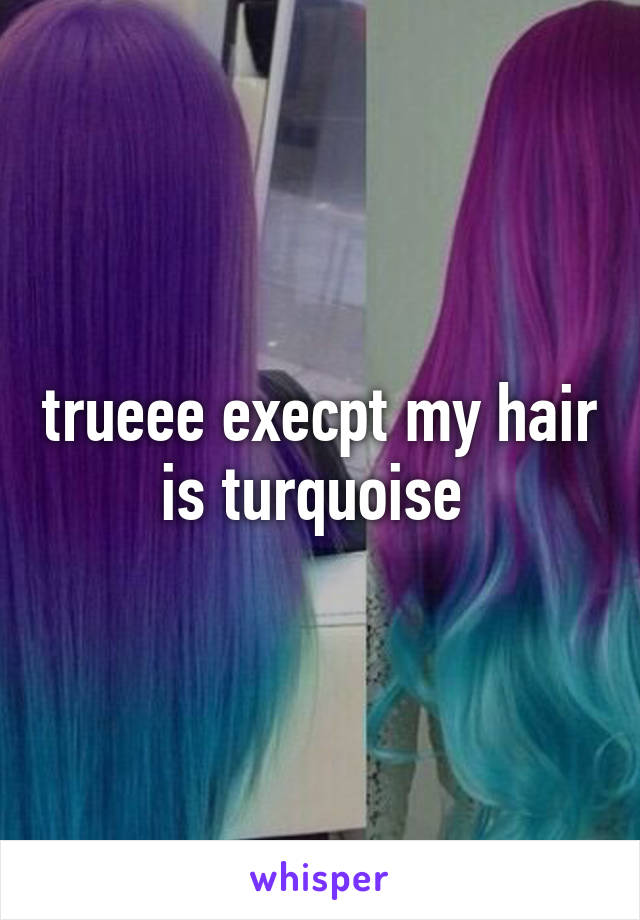 trueee execpt my hair is turquoise 