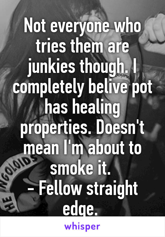 Not everyone who tries them are junkies though. I completely belive pot has healing properties. Doesn't mean I'm about to smoke it. 
- Fellow straight edge. 