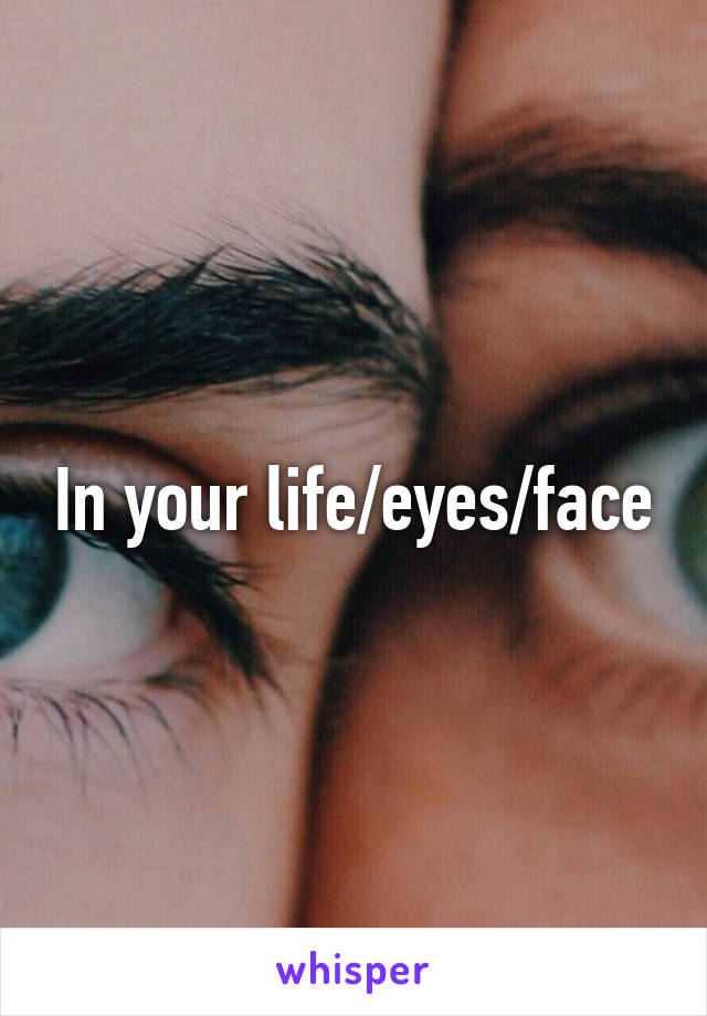 In your life/eyes/face