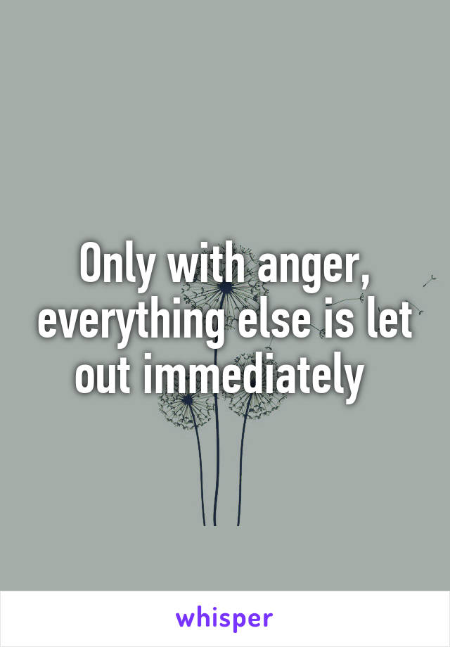 Only with anger, everything else is let out immediately 