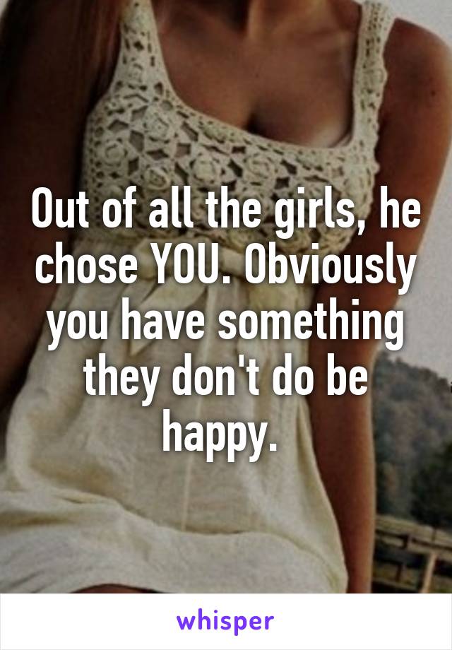 Out of all the girls, he chose YOU. Obviously you have something they don't do be happy. 