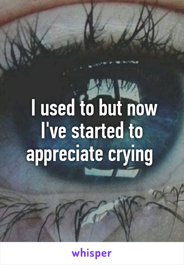  I used to but now I've started to appreciate crying 