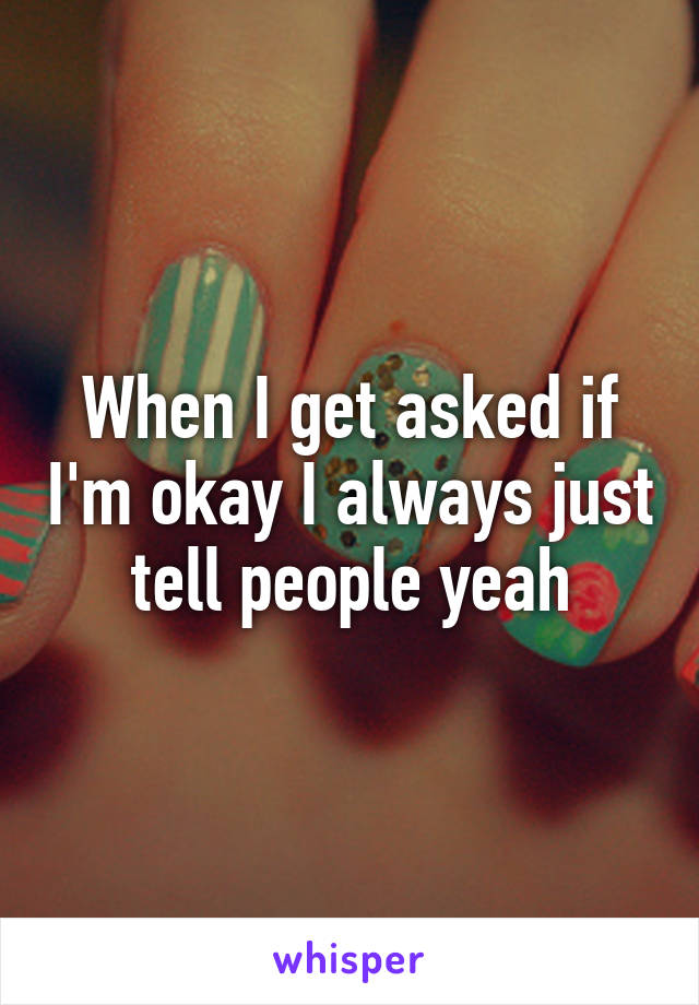 When I get asked if I'm okay I always just tell people yeah