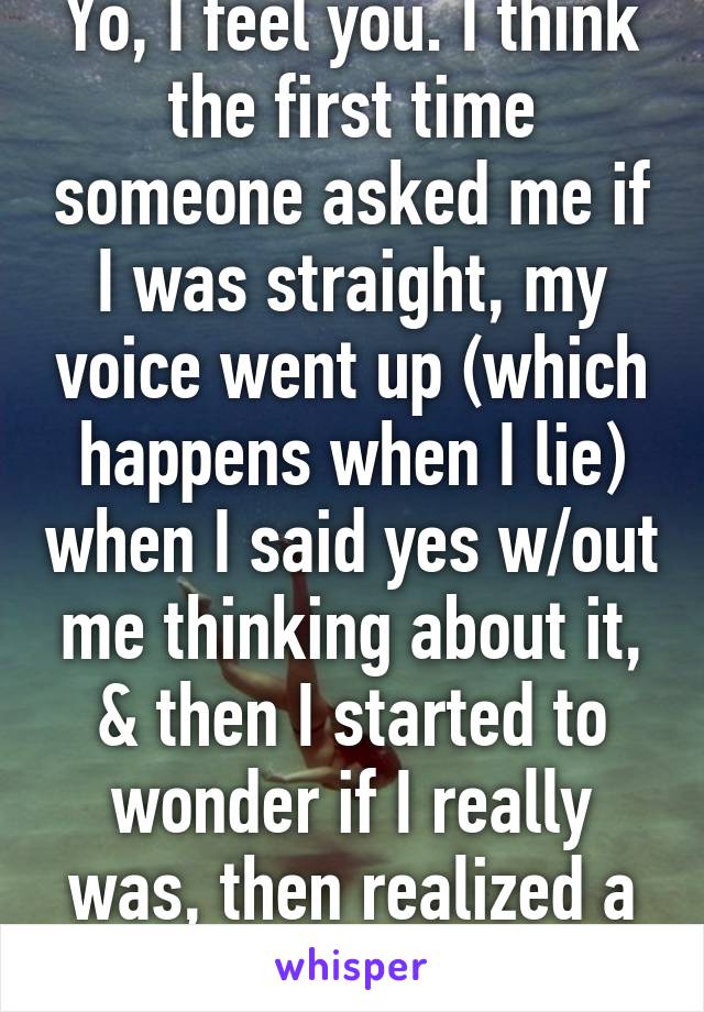Yo, I feel you. I think the first time someone asked me if I was straight, my voice went up (which happens when I lie) when I said yes w/out me thinking about it, & then I started to wonder if I really was, then realized a while later I wsnt 