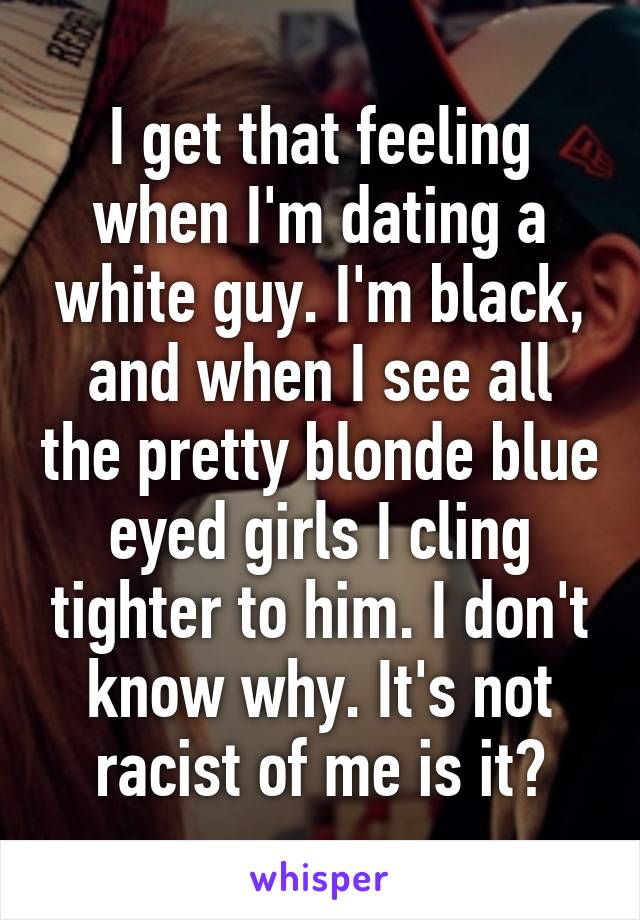 I get that feeling when I'm dating a white guy. I'm black, and when I see all the pretty blonde blue eyed girls I cling tighter to him. I don't know why. It's not racist of me is it?