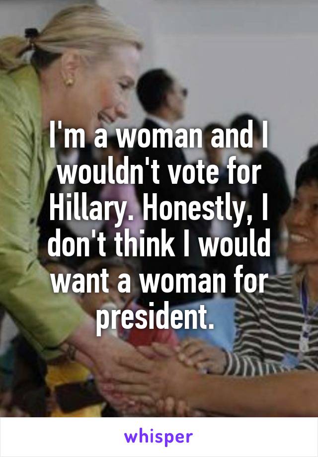 I'm a woman and I wouldn't vote for Hillary. Honestly, I don't think I would want a woman for president. 