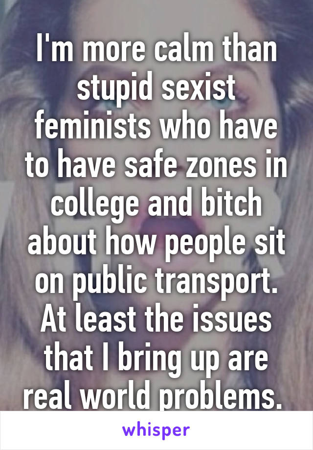 I'm more calm than stupid sexist feminists who have to have safe zones in college and bitch about how people sit on public transport. At least the issues that I bring up are real world problems. 