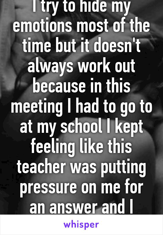 I try to hide my emotions most of the time but it doesn't always work out because in this meeting I had to go to at my school I kept feeling like this teacher was putting pressure on me for an answer and I cried..