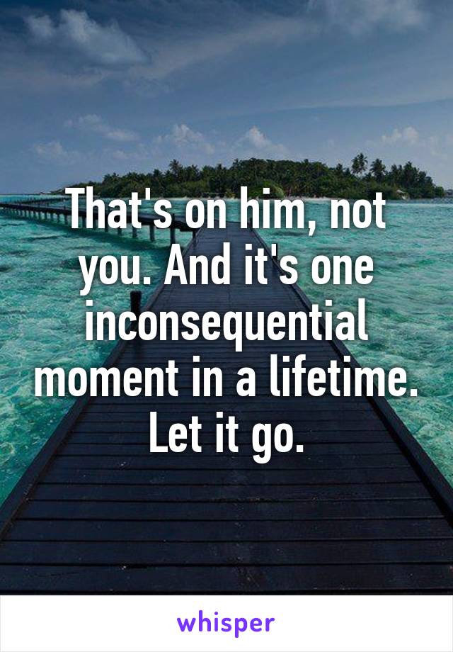 That's on him, not you. And it's one inconsequential moment in a lifetime. Let it go.