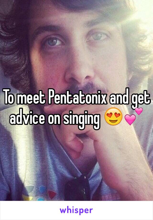 To meet Pentatonix and get advice on singing 😍💕