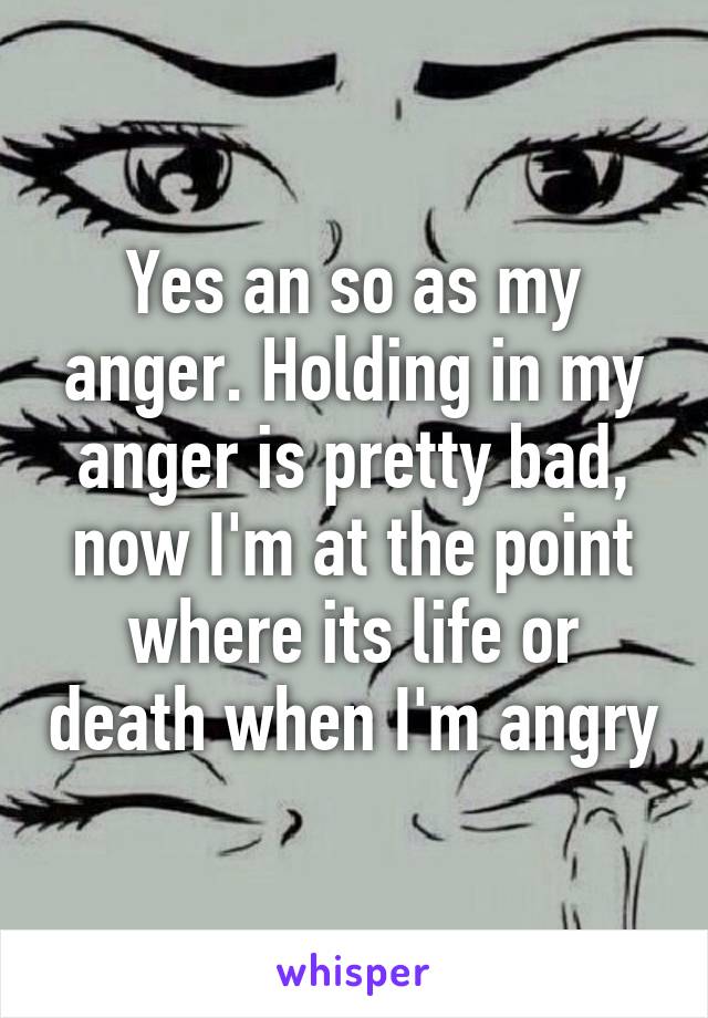 Yes an so as my anger. Holding in my anger is pretty bad, now I'm at the point where its life or death when I'm angry