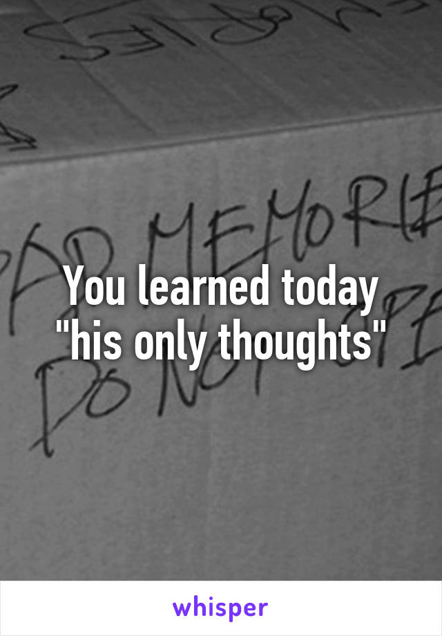 You learned today "his only thoughts"