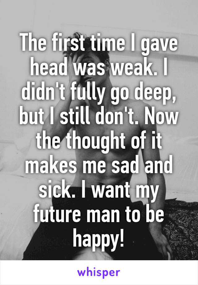 The first time I gave head was weak. I didn't fully go deep, but I still don't. Now the thought of it makes me sad and sick. I want my future man to be happy!