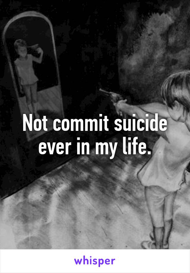 Not commit suicide ever in my life.