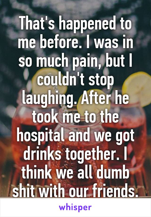 That's happened to me before. I was in so much pain, but I couldn't stop laughing. After he took me to the hospital and we got drinks together. I think we all dumb shit with our friends.