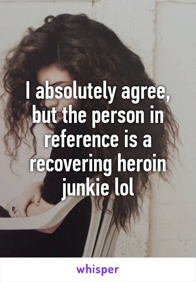 I absolutely agree, but the person in reference is a recovering heroin junkie lol