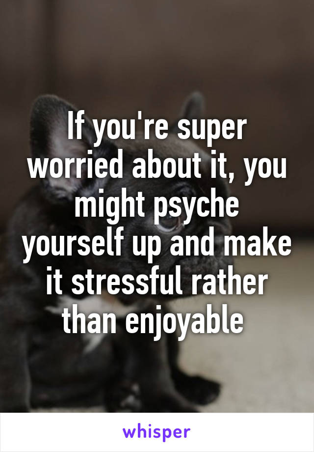 If you're super worried about it, you might psyche yourself up and make it stressful rather than enjoyable 