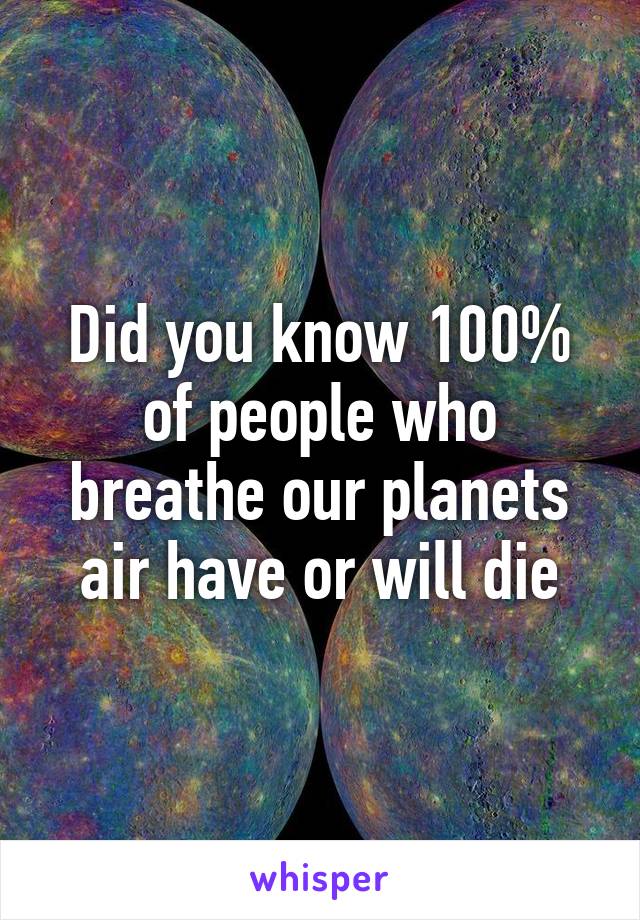 Did you know 100% of people who breathe our planets air have or will die