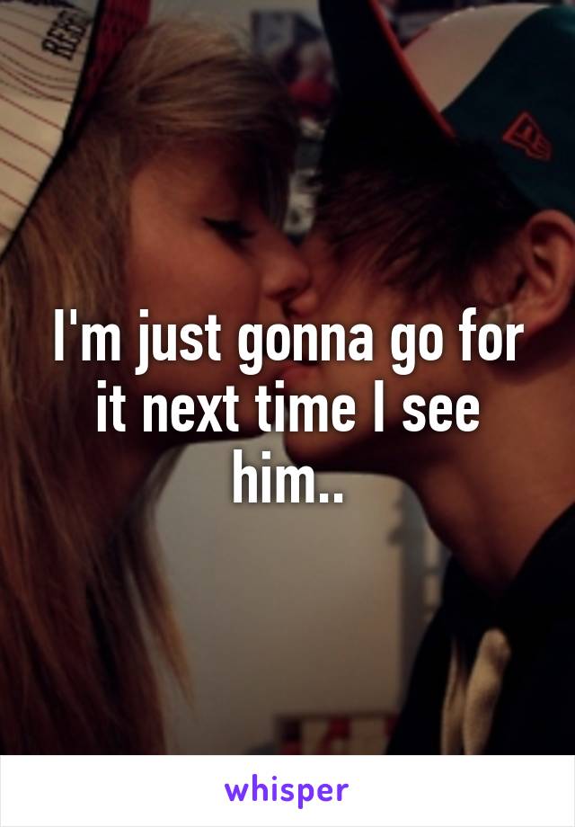 I'm just gonna go for it next time I see him..