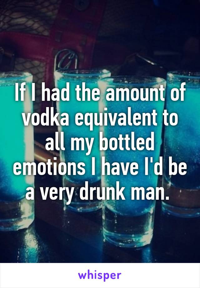 If I had the amount of vodka equivalent to all my bottled emotions I have I'd be a very drunk man. 