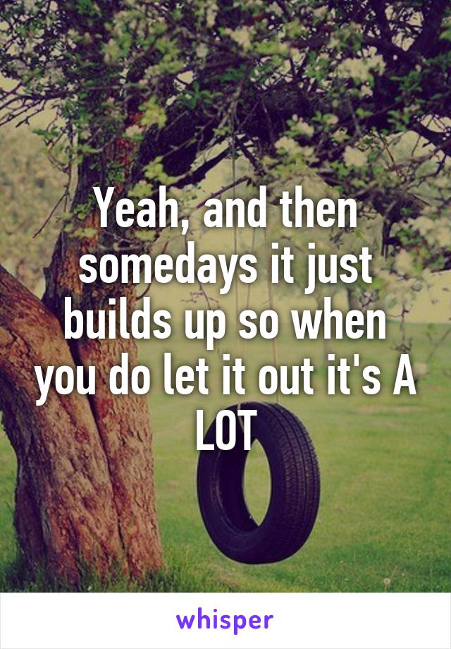 Yeah, and then somedays it just builds up so when you do let it out it's A LOT