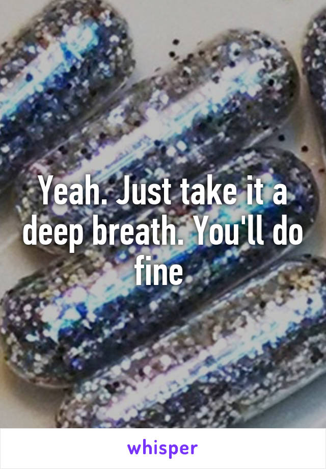 Yeah. Just take it a deep breath. You'll do fine 